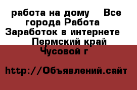 работа на дому  - Все города Работа » Заработок в интернете   . Пермский край,Чусовой г.